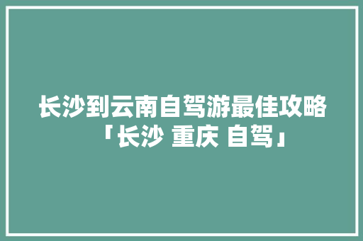长沙到云南自驾游最佳攻略「长沙 重庆 自驾」 长沙到云南自驾游最佳攻略「长沙 重庆 自驾」 健康母婴