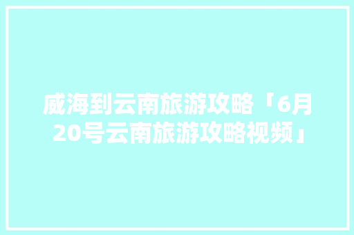 威海到云南旅游攻略「6月20号云南旅游攻略视频」 威海到云南旅游攻略「6月20号云南旅游攻略视频」 手机电脑