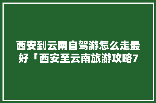 西安到云南自驾游怎么走最好「西安至云南旅游攻略7天」 西安到云南自驾游怎么走最好「西安至云南旅游攻略7天」 手机电脑