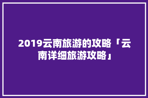 2019云南旅游的攻略「云南详细旅游攻略」 2019云南旅游的攻略「云南详细旅游攻略」 时尚穿搭