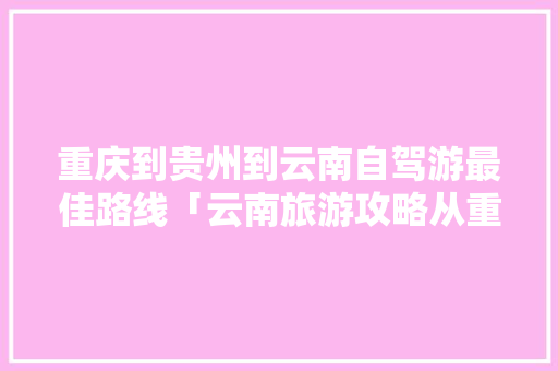 重庆到贵州到云南自驾游最佳路线「云南旅游攻略从重庆出发」 重庆到贵州到云南自驾游最佳路线「云南旅游攻略从重庆出发」 手机电脑