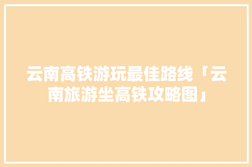 云南高铁游玩最佳路线「云南旅游坐高铁攻略图」 云南高铁游玩最佳路线「云南旅游坐高铁攻略图」 时尚穿搭