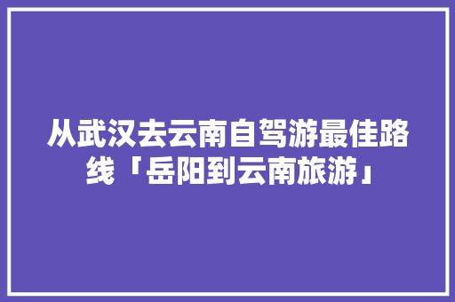 从武汉去云南自驾游最佳路线「岳阳到云南旅游」 从武汉去云南自驾游最佳路线「岳阳到云南旅游」 手机电脑