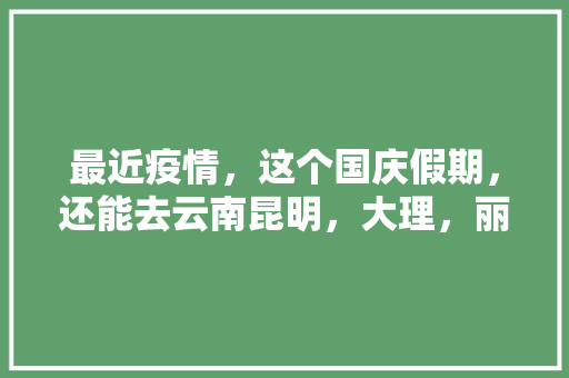 最近疫情，这个国庆假期，还能去云南昆明，大理，丽江旅游么「国庆4天游云南旅游攻略图」 最近疫情，这个国庆假期，还能去云南昆明，大理，丽江旅游么「国庆4天游云南旅游攻略图」 汽车常识