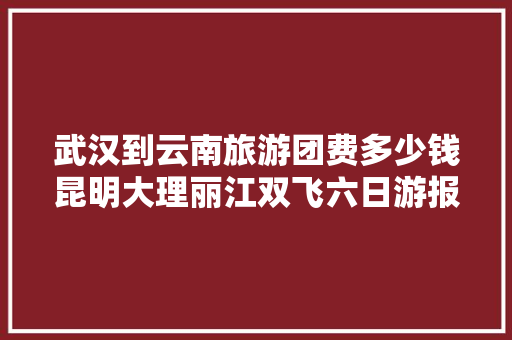 武汉到云南旅游团费多少钱昆明大理丽江双飞六日游报价「6月武汉去云南旅游攻略图」 武汉到云南旅游团费多少钱昆明大理丽江双飞六日游报价「6月武汉去云南旅游攻略图」 汽车常识