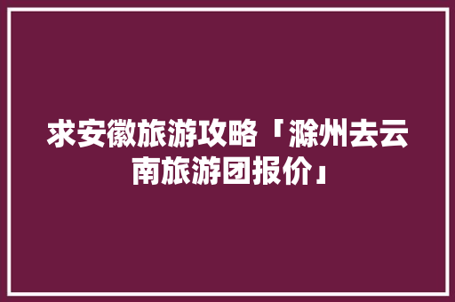 求安徽旅游攻略「滁州去云南旅游团报价」 求安徽旅游攻略「滁州去云南旅游团报价」 时尚穿搭