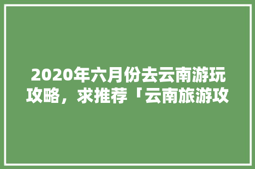 2020年六月份去云南游玩攻略，求推荐「云南旅游攻略12月」 2020年六月份去云南游玩攻略，求推荐「云南旅游攻略12月」 手机电脑