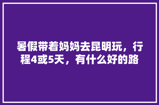 暑假带着妈妈去昆明玩，行程4或5天，有什么好的路线吗「暑假云南旅游最佳路线」 暑假带着妈妈去昆明玩，行程4或5天，有什么好的路线吗「暑假云南旅游最佳路线」 手机电脑