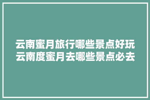 云南蜜月旅行哪些景点好玩云南度蜜月去哪些景点必去「云南蜜月旅游线路」 云南蜜月旅行哪些景点好玩云南度蜜月去哪些景点必去「云南蜜月旅游线路」 美食菜谱