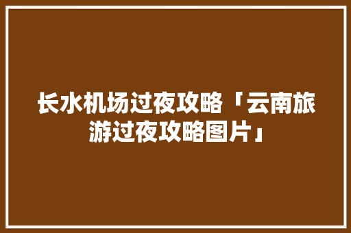 长水机场过夜攻略「云南旅游过夜攻略图片」 长水机场过夜攻略「云南旅游过夜攻略图片」 时尚穿搭