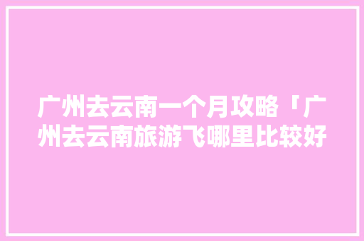 广州去云南一个月攻略「广州去云南旅游飞哪里比较好」 广州去云南一个月攻略「广州去云南旅游飞哪里比较好」 美食菜谱