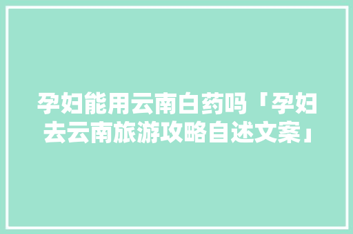 孕妇能用云南白药吗「孕妇去云南旅游攻略自述文案」 孕妇能用云南白药吗「孕妇去云南旅游攻略自述文案」 时尚穿搭
