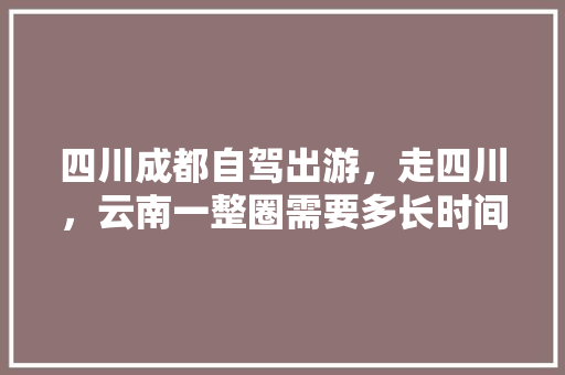 四川成都自驾出游，走四川，云南一整圈需要多长时间，需要准备什么？有哪些注意事项「春节成都到云南旅游攻略图」 四川成都自驾出游，走四川，云南一整圈需要多长时间，需要准备什么？有哪些注意事项「春节成都到云南旅游攻略图」 美食菜谱