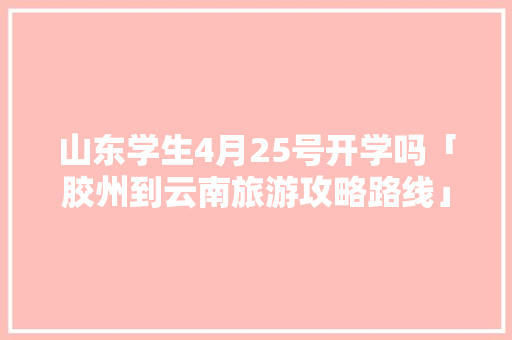 山东学生4月25号开学吗「胶州到云南旅游攻略路线」 山东学生4月25号开学吗「胶州到云南旅游攻略路线」 旅游攻略