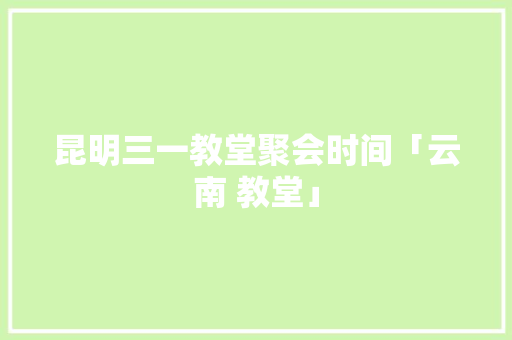 昆明三一教堂聚会时间「云南 教堂」 昆明三一教堂聚会时间「云南 教堂」 手机电脑