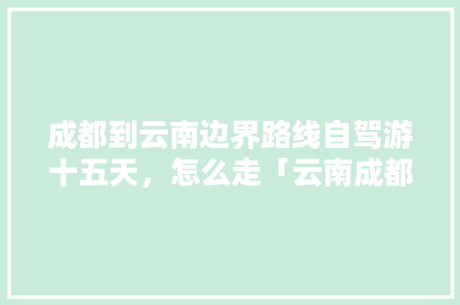 成都到云南边界路线自驾游十五天，怎么走「云南成都旅游路线规划」 成都到云南边界路线自驾游十五天，怎么走「云南成都旅游路线规划」 汽车常识