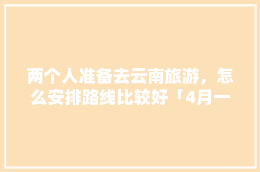 两个人准备去云南旅游，怎么安排路线比较好「4月一起去云南旅游攻略」 两个人准备去云南旅游，怎么安排路线比较好「4月一起去云南旅游攻略」 汽车常识