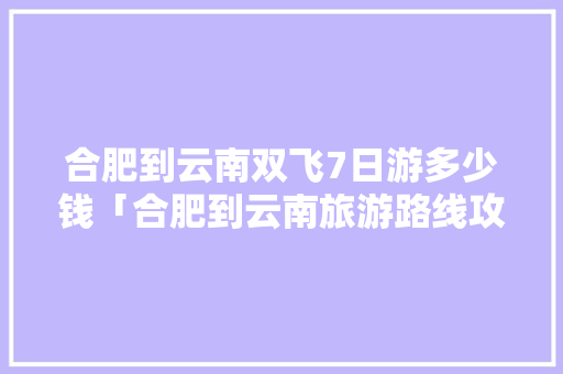 合肥到云南双飞7日游多少钱「合肥到云南旅游路线攻略图」 合肥到云南双飞7日游多少钱「合肥到云南旅游路线攻略图」 旅游攻略