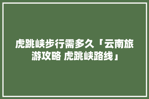 虎跳峡步行需多久「云南旅游攻略 虎跳峡路线」 虎跳峡步行需多久「云南旅游攻略 虎跳峡路线」 时尚穿搭