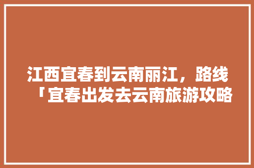 江西宜春到云南丽江，路线「宜春出发去云南旅游攻略路线」 江西宜春到云南丽江，路线「宜春出发去云南旅游攻略路线」 汽车常识