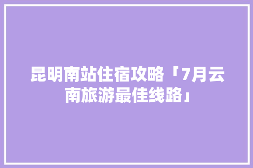 昆明南站住宿攻略「7月云南旅游最佳线路」 昆明南站住宿攻略「7月云南旅游最佳线路」 旅游攻略