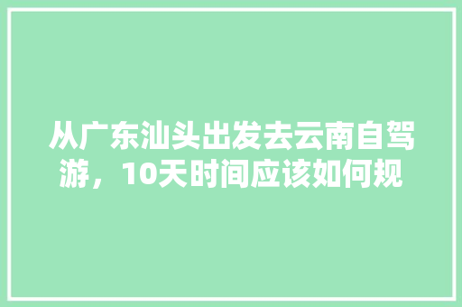 从广东汕头出发去云南自驾游，10天时间应该如何规划「汕头到云南旅游攻略,四天」 从广东汕头出发去云南自驾游，10天时间应该如何规划「汕头到云南旅游攻略,四天」 汽车常识