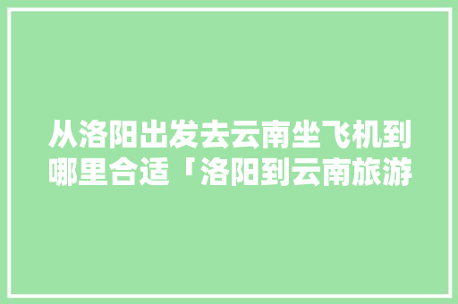 从洛阳出发去云南坐飞机到哪里合适「洛阳到云南旅游线路攻略图」 从洛阳出发去云南坐飞机到哪里合适「洛阳到云南旅游线路攻略图」 手机电脑
