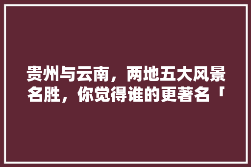 贵州与云南，两地五大风景名胜，你觉得谁的更著名「贵州到云南旅游攻略景点推荐」 贵州与云南，两地五大风景名胜，你觉得谁的更著名「贵州到云南旅游攻略景点推荐」 手机电脑