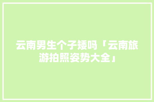 云南男生个子矮吗「云南旅游拍照姿势大全」 云南男生个子矮吗「云南旅游拍照姿势大全」 美食菜谱