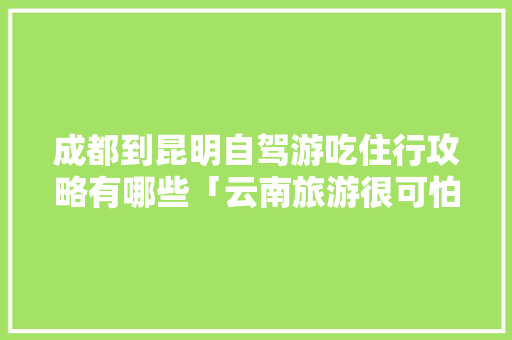成都到昆明自驾游吃住行攻略有哪些「云南旅游很可怕」 成都到昆明自驾游吃住行攻略有哪些「云南旅游很可怕」 健康母婴