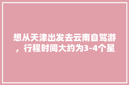 想从天津出发去云南自驾游，行程时间大约为3-4个星期左右，有哪些自驾线路推荐「3月天津到云南旅游攻略图」 想从天津出发去云南自驾游，行程时间大约为3-4个星期左右，有哪些自驾线路推荐「3月天津到云南旅游攻略图」 汽车常识