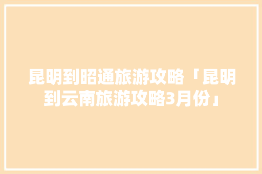 昆明到昭通旅游攻略「昆明到云南旅游攻略3月份」 昆明到昭通旅游攻略「昆明到云南旅游攻略3月份」 旅游攻略