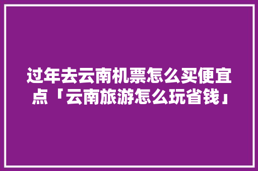 过年去云南机票怎么买便宜点「云南旅游怎么玩省钱」 过年去云南机票怎么买便宜点「云南旅游怎么玩省钱」 美食菜谱