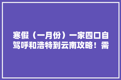 寒假（一月份）一家四口自驾呼和浩特到云南攻略！需要注意的事项，推荐景点和大概费用「到云南旅游攻略费用大概多少」 寒假（一月份）一家四口自驾呼和浩特到云南攻略！需要注意的事项，推荐景点和大概费用「到云南旅游攻略费用大概多少」 美食菜谱