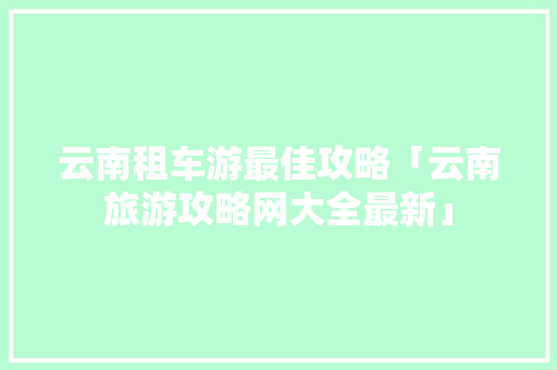 云南租车游最佳攻略「云南旅游攻略网大全最新」 云南租车游最佳攻略「云南旅游攻略网大全最新」 手机电脑