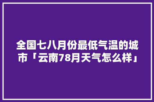 全国七八月份最低气温的城市「云南78月天气怎么样」 全国七八月份最低气温的城市「云南78月天气怎么样」 旅游攻略