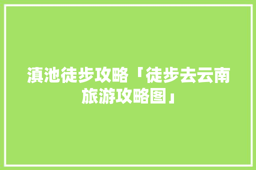 滇池徒步攻略「徒步去云南旅游攻略图」 滇池徒步攻略「徒步去云南旅游攻略图」 旅游攻略