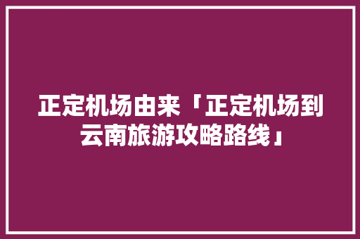 正定机场由来「正定机场到云南旅游攻略路线」 正定机场由来「正定机场到云南旅游攻略路线」 旅游攻略