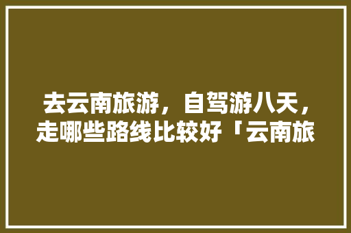 去云南旅游，自驾游八天，走哪些路线比较好「云南旅游攻略古街路线图片」 去云南旅游，自驾游八天，走哪些路线比较好「云南旅游攻略古街路线图片」 旅游攻略