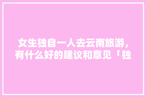 女生独自一人去云南旅游，有什么好的建议和意见「独自来云南旅游攻略图」 女生独自一人去云南旅游，有什么好的建议和意见「独自来云南旅游攻略图」 教育法律