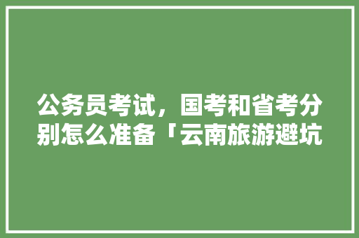 公务员考试，国考和省考分别怎么准备「云南旅游避坑攻略」 公务员考试，国考和省考分别怎么准备「云南旅游避坑攻略」 健康母婴