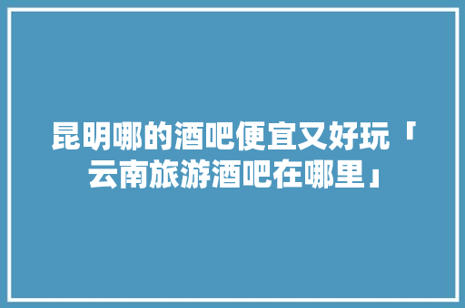 昆明哪的酒吧便宜又好玩「云南旅游酒吧在哪里」 昆明哪的酒吧便宜又好玩「云南旅游酒吧在哪里」 汽车常识