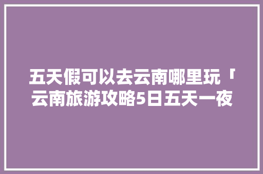 五天假可以去云南哪里玩「云南旅游攻略5日五天一夜」 五天假可以去云南哪里玩「云南旅游攻略5日五天一夜」 美食菜谱