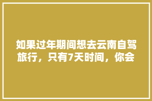 如果过年期间想去云南自驾旅行，只有7天时间，你会怎么样规划安排「云南旅游全攻略7天6夜旅游」 如果过年期间想去云南自驾旅行，只有7天时间，你会怎么样规划安排「云南旅游全攻略7天6夜旅游」 汽车常识