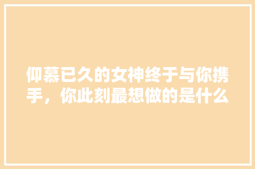 仰慕已久的女神终于与你携手，你此刻最想做的是什么「云南旅游攻略平价网」 仰慕已久的女神终于与你携手，你此刻最想做的是什么「云南旅游攻略平价网」 美食菜谱