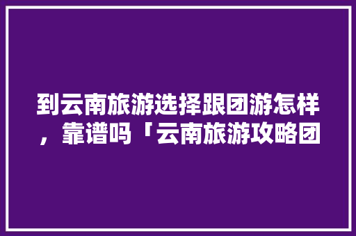 到云南旅游选择跟团游怎样，靠谱吗「云南旅游攻略团带孩子去哪里」 到云南旅游选择跟团游怎样，靠谱吗「云南旅游攻略团带孩子去哪里」 时尚穿搭