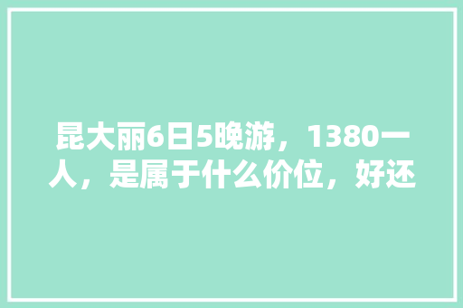 昆大丽6日5晚游，1380一人，是属于什么价位，好还是不好「云南旅游六日自由行攻略图」 昆大丽6日5晚游，1380一人，是属于什么价位，好还是不好「云南旅游六日自由行攻略图」 健康母婴