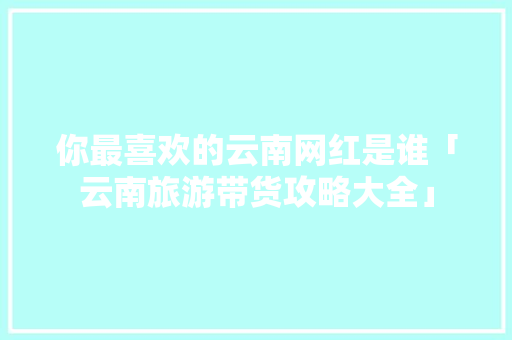你最喜欢的云南网红是谁「云南旅游带货攻略大全」 你最喜欢的云南网红是谁「云南旅游带货攻略大全」 时尚穿搭