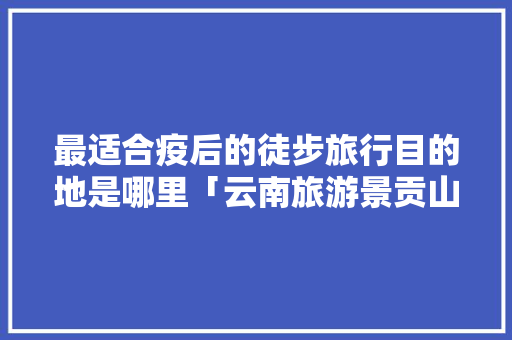 最适合疫后的徒步旅行目的地是哪里「云南旅游景贡山攻略一日游」 最适合疫后的徒步旅行目的地是哪里「云南旅游景贡山攻略一日游」 健康母婴