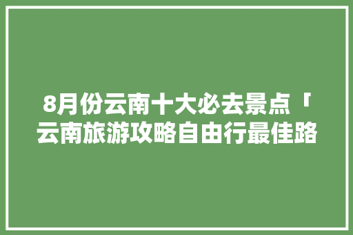 8月份云南十大必去景点「云南旅游攻略自由行最佳路线」 8月份云南十大必去景点「云南旅游攻略自由行最佳路线」 旅游攻略